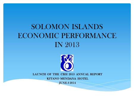 SOLOMON ISLANDS ECONOMIC PERFORMANCE IN 2013 LAUNCH OF THE CBSI 2013 ANNUAL REPORT KITANO MENDANA HOTEL JUNE 5 2014.