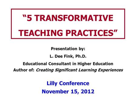 “5 TRANSFORMATIVE TEACHING PRACTICES” Presentation by: L. Dee Fink, Ph.D. Educational Consultant in Higher Education Author of: Creating Significant Learning.