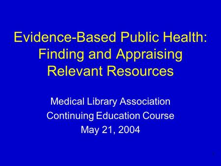 1 Evidence-Based Public Health: Finding and Appraising Relevant Resources Medical Library Association Continuing Education Course May 21, 2004.