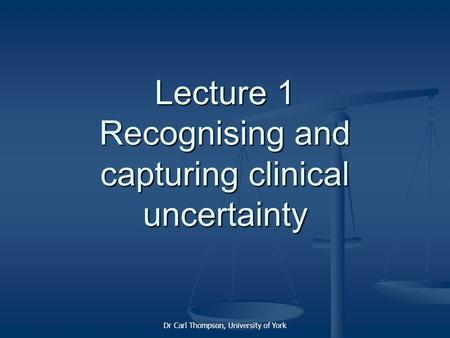 Dr Carl Thompson, University of York Lecture 1 Recognising and capturing clinical uncertainty.