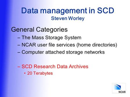 Data management in SCD Steven Worley General Categories –The Mass Storage System –NCAR user file services (home directories) –Computer attached storage.