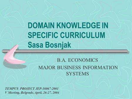 DOMAIN KNOWLEDGE IN SPECIFIC CURRICULUM Sasa Bosnjak B.A. ECONOMICS MAJOR BUSINESS INFORMATION SYSTEMS TEMPUS PROJECT JEP-16067-2001 V Meeting, Belgrade,