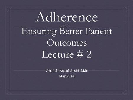 Adherence Ensuring Better Patient Outcomes Lecture # 2 Ghadah Asaad Assiri,MSc May 2014.