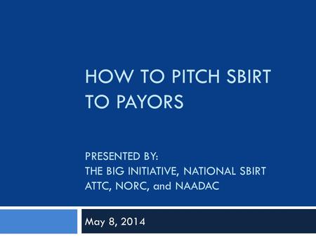 HOW TO PITCH SBIRT TO PAYORS PRESENTED BY: THE BIG INITIATIVE, NATIONAL SBIRT ATTC, NORC, and NAADAC May 8, 2014.