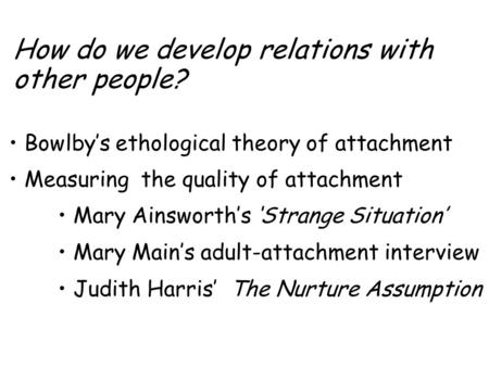How do we develop relations with other people? Bowlby’s ethological theory of attachment Measuring the quality of attachment Mary Ainsworth’s ‘Strange.