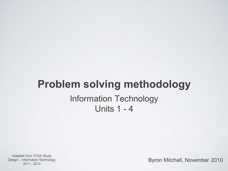 Problem solving methodology Information Technology Units 1 - 4 Adapted from VCAA Study Design - Information Technology 2011 - 2014 Byron Mitchell, November.