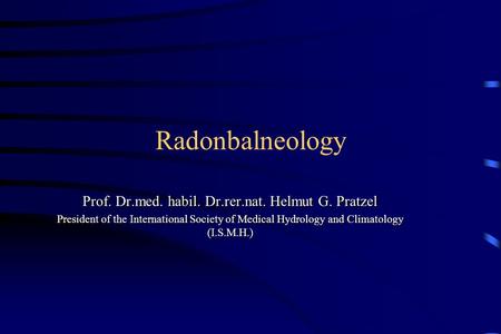 Radonbalneology Prof. Dr.med. habil. Dr.rer.nat. Helmut G. Pratzel President of the International Society of Medical Hydrology and Climatology (I.S.M.H.)