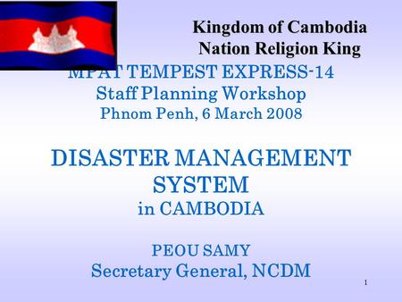 1 MPAT TEMPEST EXPRESS-14 Staff Planning Workshop Phnom Penh, 6 March 2008 DISASTER MANAGEMENT SYSTEM in CAMBODIA PEOU SAMY Secretary General, NCDM Kingdom.