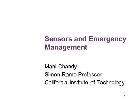 1 Sensors and Emergency Management Mani Chandy Simon Ramo Professor California Institute of Technology.