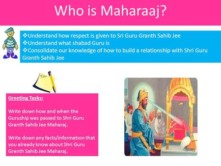 Who is Maharaaj?  Understand how respect is given to Sri Guru Granth Sahib Jee  Understand what shabad Guru is  Consolidate our knowledge of how to.