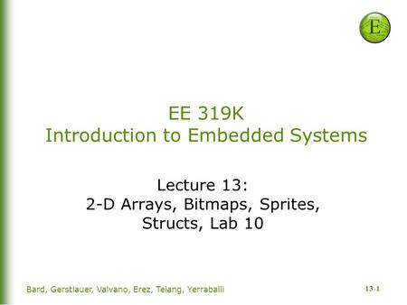 13-1 Bard, Gerstlauer, Valvano, Erez, Telang, Yerraballi EE 319K Introduction to Embedded Systems Lecture 13: 2-D Arrays, Bitmaps, Sprites, Structs, Lab.