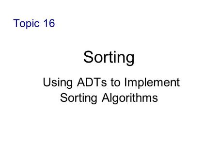 Topic 16 Sorting Using ADTs to Implement Sorting Algorithms.