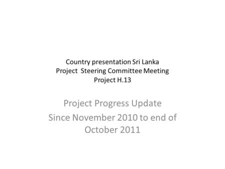Country presentation Sri Lanka Project Steering Committee Meeting Project H.13 Project Progress Update Since November 2010 to end of October 2011.