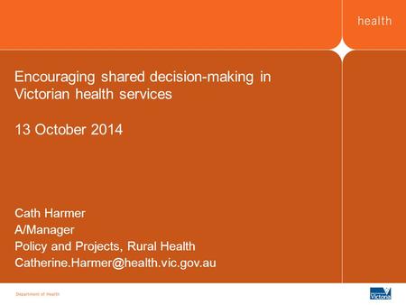 Encouraging shared decision-making in Victorian health services 13 October 2014 Cath Harmer A/Manager Policy and Projects, Rural Health