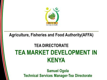 TEA MARKET DEVELOPMENT IN KENYA Agriculture, Fisheries and Food Authority(AFFA) TEA DIRECTORATE Samuel Ogola Technical Services Manager-Tea Directorate.