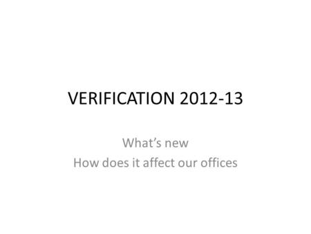 VERIFICATION 2012-13 What’s new How does it affect our offices.