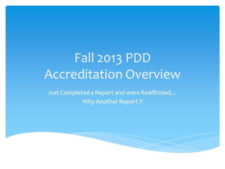 Fall 2013 PDD Accreditation Overview Just Completed a Report and were Reaffirmed… Why Another Report ?!