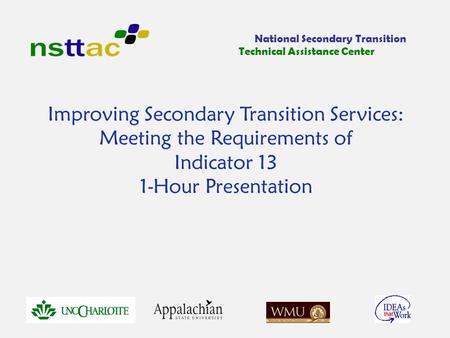 Improving Secondary Transition Services: Meeting the Requirements of Indicator 13 1-Hour Presentation National Secondary Transition Technical Assistance.