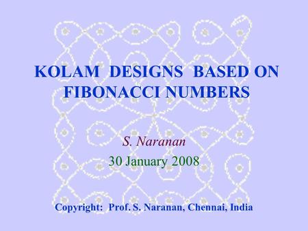 KOLAM DESIGNS BASED ON FIBONACCI NUMBERS S. Naranan 30 January 2008 Copyright: Prof. S. Naranan, Chennai, India.