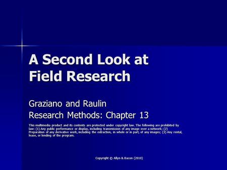 Copyright © Allyn & Bacon (2010) A Second Look at Field Research Graziano and Raulin Research Methods: Chapter 13 This multimedia product and its contents.
