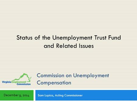 Commission on Unemployment Compensation Sam Lupica, Acting Commissioner December 9, 2014 Status of the Unemployment Trust Fund and Related Issues.
