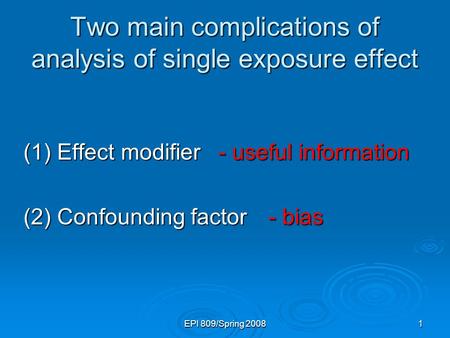 EPI 809/Spring 20081 Two main complications of analysis of single exposure effect (1) Effect modifier (2) Confounding factor - useful information - useful.