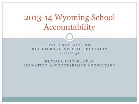 PRESENTATION FOR DIRECTORS OF SPECIAL EDUCATION (12/17/13) MICHAEL FLICEK, ED.D. EDUCATION ACCOUNTABILITY CONSULTANT 2013-14 Wyoming School Accountability.
