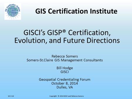 Copyright © 2014 GISCI and Rebecca Somers10-3-14 GISCI’s GISP® Certification, Evolution, and Future Directions Rebecca Somers Somers-St.Claire GIS Management.