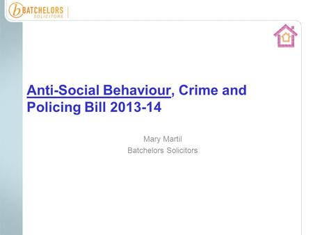 Anti-Social Behaviour, Crime and Policing Bill 2013-14 Mary Martil Batchelors Solicitors.