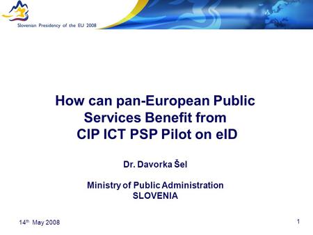 1 14 th May 2008 How can pan-European Public Services Benefit from CIP ICT PSP Pilot on eID Dr. Davorka Šel Ministry of Public Administration SLOVENIA.