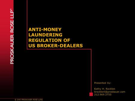 © 2007 PROSKAUER ROSE LLP® ANTI-MONEY LAUNDERING REGULATION OF US BROKER-DEALERS Presented by: Kathy H. Rocklen 212.969.3755.