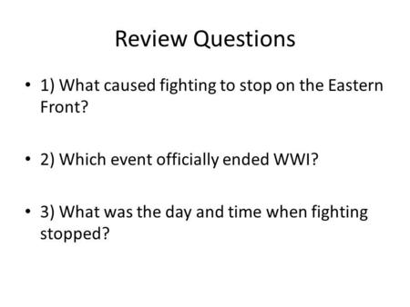 Review Questions 1) What caused fighting to stop on the Eastern Front? 2) Which event officially ended WWI? 3) What was the day and time when fighting.