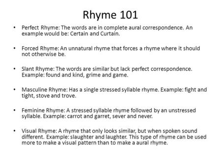 Rhyme 101 Perfect Rhyme: The words are in complete aural correspondence. An example would be: Certain and Curtain. Forced Rhyme: An unnatural rhyme that.