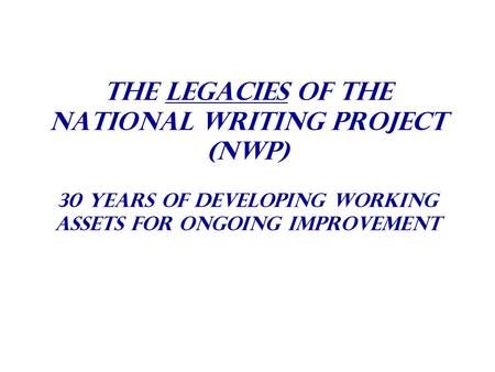 The Legacies Of The National Writing Project (NWP) 30 years of Developing Working Assets For Ongoing Improvement.