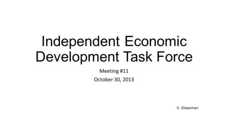 Independent Economic Development Task Force Meeting #11 October 30, 2013 K. Gleasman.
