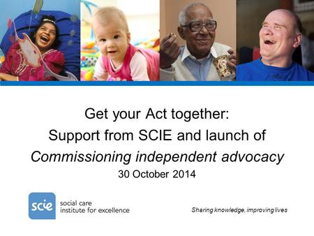 Sharing knowledge, improving lives Get your Act together: Support from SCIE and launch of Commissioning independent advocacy 30 October 2014.
