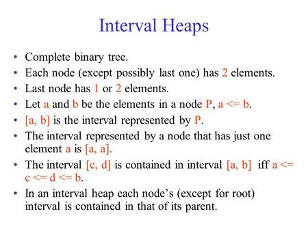 Interval Heaps Complete binary tree. Each node (except possibly last one) has 2 elements. Last node has 1 or 2 elements. Let a and b be the elements in.