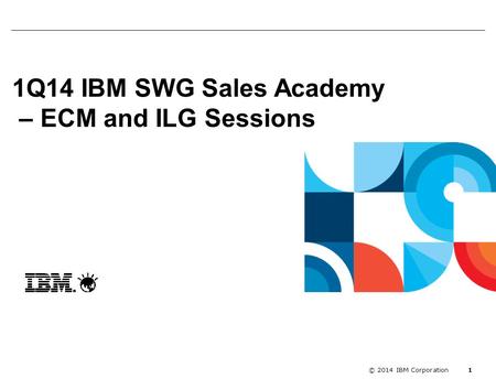 Enablement kick off with Segme... 1 © 2014 IBM Corporation 1Q14 IBM SWG Sales Academy – ECM and ILG Sessions.