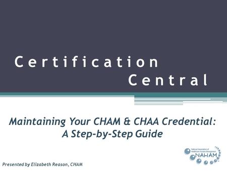 C e r t i f i c a t i o n C e n t r a l Maintaining Your CHAM & CHAA Credential: A Step-by-Step Guide Presented by Elizabeth Reason, CHAM.