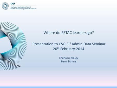 Where do FETAC learners go? Presentation to CSO 3 rd Admin Data Seminar 20 th February 2014 Rhona Dempsey Berni Dunne.