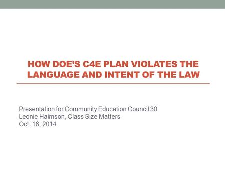 Presentation for Community Education Council 30 Leonie Haimson, Class Size Matters Oct. 16, 2014 HOW DOE’S C4E PLAN VIOLATES THE LANGUAGE AND INTENT OF.
