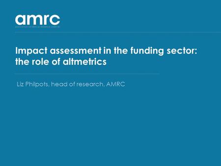 Impact assessment in the funding sector: the role of altmetrics Liz Philpots, head of research, AMRC.