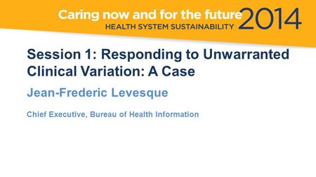 Session 1: Responding to Unwarranted Clinical Variation: A Case Jean-Frederic Levesque Chief Executive, Bureau of Health Information.