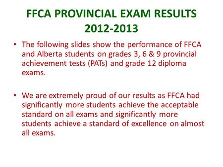 FFCA PROVINCIAL EXAM RESULTS 2012-2013 The following slides show the performance of FFCA and Alberta students on grades 3, 6 & 9 provincial achievement.