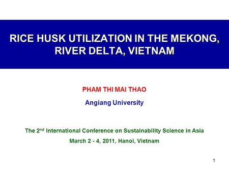 1 RICE HUSK UTILIZATION IN THE MEKONG, RIVER DELTA, VIETNAM PHAM THI MAI THAO Angiang University The 2 nd International Conference on Sustainability Science.