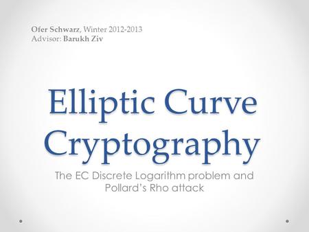 Elliptic Curve Cryptography The EC Discrete Logarithm problem and Pollard’s Rho attack Ofer Schwarz, Winter 2012-2013 Advisor: Barukh Ziv.
