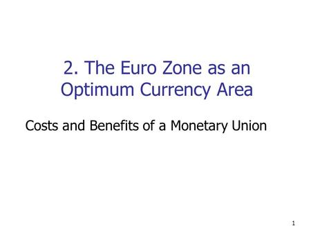 1 2. The Euro Zone as an Optimum Currency Area Costs and Benefits of a Monetary Union.