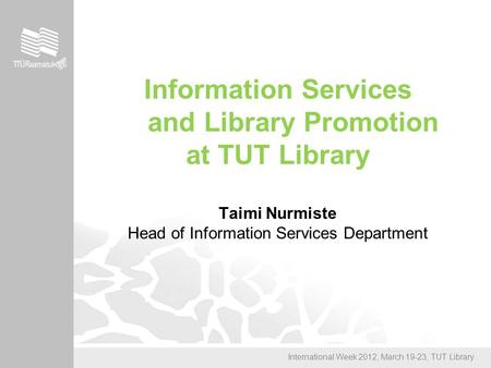 International Week 2012, March 19-23, TUT Library Information Services and Library Promotion at TUT Library Taimi Nurmiste Head of Information Services.