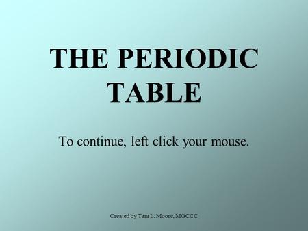 Created by Tara L. Moore, MGCCC THE PERIODIC TABLE To continue, left click your mouse.