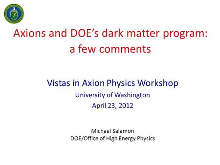 Axions and DOE’s dark matter program: a few comments Vistas in Axion Physics Workshop University of Washington April 23, 2012 Michael Salamon DOE/Office.